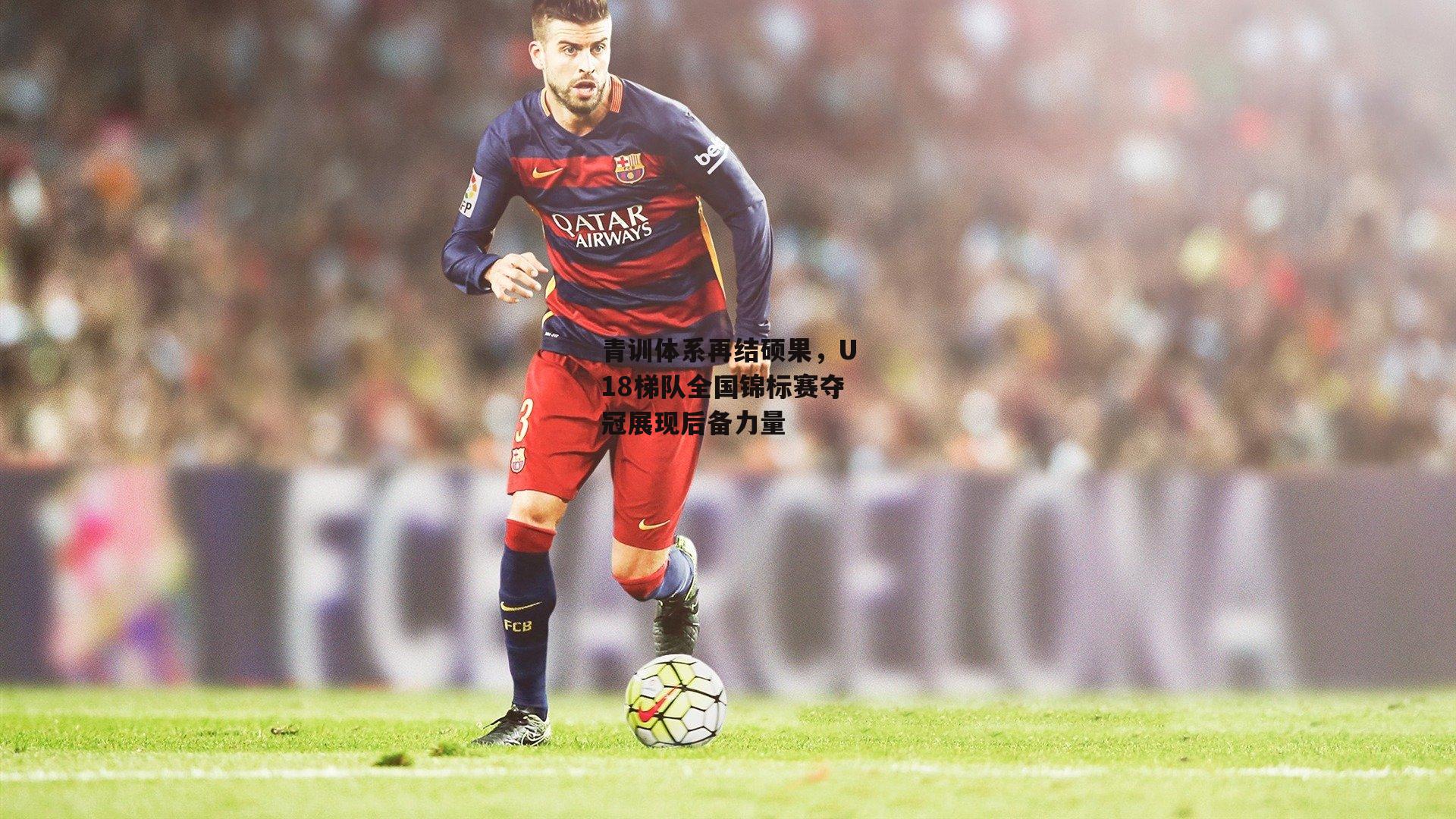 青训体系再结硕果，U18梯队全国锦标赛夺冠展现后备力量