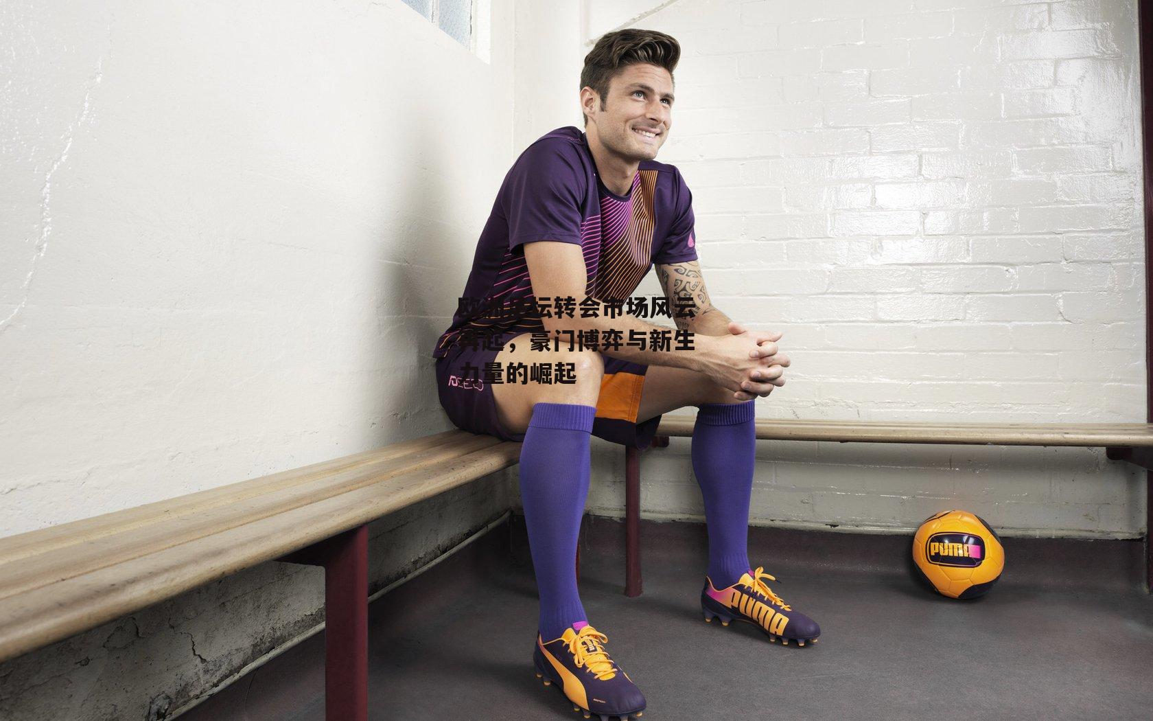 欧洲足坛转会市场风云再起,豪门博弈与新生力量的崛起